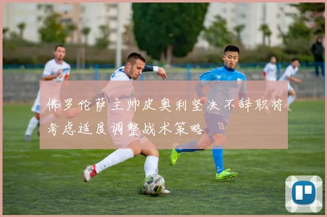 佛罗伦萨主帅皮奥利坚决不辞职将考虑适度调整战术策略